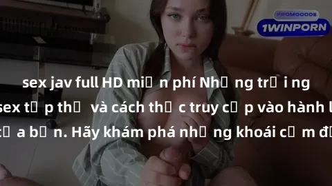 sex jav full HD miễn phí Những trải nghiệm mới lạ với sex tập thể và cách thức truy cập vào hành lang đam mê của bạn. Hãy khám phá những khoái cảm đầy kích thích với tập thể hấp dẫn!