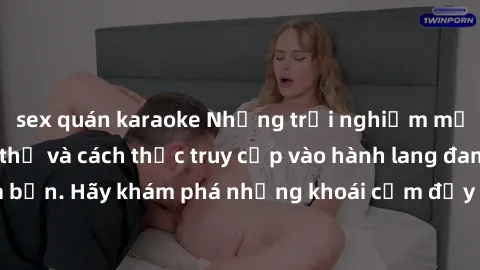 sex quán karaoke Những trải nghiệm mới lạ với sex tập thể và cách thức truy cập vào hành lang đam mê của bạn. Hãy khám phá những khoái cảm đầy kích thích với tập thể hấp dẫn!