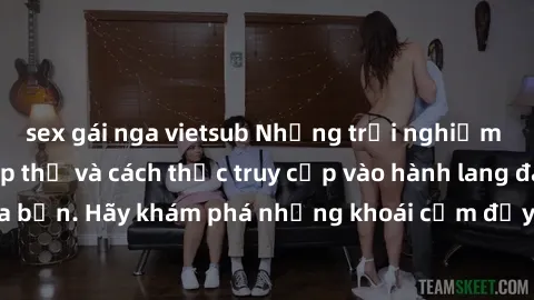 sex gái nga vietsub Những trải nghiệm mới lạ với sex tập thể và cách thức truy cập vào hành lang đam mê của bạn. Hãy khám phá những khoái cảm đầy kích thích với tập thể hấp dẫn!