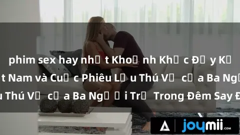 phim sex hay nhất Khoảnh Khắc Đầy Kịch Tính: Sex  Việt Nam và Cuộc Phiêu Lưu Thú Vị của Ba Người Trẻ Trong Đêm Say Đắm