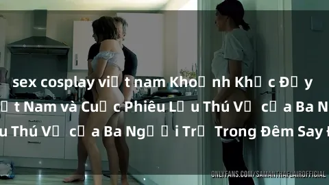 sex cosplay việt nam Khoảnh Khắc Đầy Kịch Tính: Sex  Việt Nam và Cuộc Phiêu Lưu Thú Vị của Ba Người Trẻ Trong Đêm Say Đắm