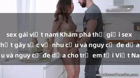 sex gái việt nam Khám phá thế giới sex loli Việt Nam: Sự thật gây sốc về nhu cầu và nguy cơ đe dọa cho trẻ em tại Việt Nam
