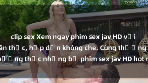 clip sex Xem ngay phim sex jav HD với những cảnh quay chân thực, hấp dẫn không che. Cùng thưởng thức những bộ phim sex jav HD hot nhất hiện nay!