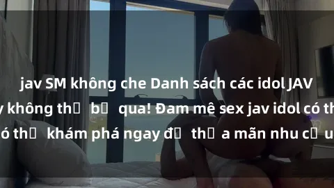 jav SM không che Danh sách các idol JAV hot nhất hiện nay không thể bỏ qua! Đam mê sex jav idol có thể khám phá ngay để thỏa mãn nhu cầu giải trí của mình!